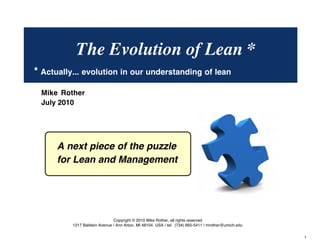 The Evolution of Lean * 
* Actually... evolution in our understanding of Lean 
The next piece of the puzzle 
for Lean and Management 
© Mike Rother TOYOTA KATA 
1 
Mike Rother 
July 2010 
Copyright © 2010 Mike Rother, all rights reserved 
1217 Baldwin Avenue / Ann Arbor, MI 48104 USA / tel: (734) 665-5411 / mrother@umich.edu 
 