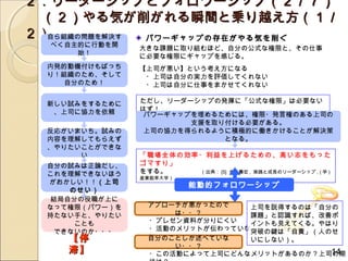 ２．リーダーシップとフォロワーシップ（２／７）
　（２）やる気が削がれる瞬間と乗り越え方（１／
２）自ら組織の問題を解決す パワーギャップの存在がやる気を削ぐ
  べく自主的に行動を開
                大きな課題に取り組むほど、自分の公式な権限と、その仕事
      始！        に必要な権限にギャップを感じる。
  内発的動機付けもばっち   【上司が悪い】という考え方になる
  り！組織のため、そして   　・上司は自分の実力を評価してくれない
     自分のため！     　・上司は自分に仕事をまかせてくれない

  新しい試みをするために   ただし、リーダーシップの発揮に「公式な権限」は必要ない
   、上司に協力を依頼    はず！
                 パワーギャップを埋めるためには、権限・発言権のある上司の
                        支援を取り付ける必要がある。
  反応がいまいち。試みの    上司の協力を得られるように積極的に働きかけることが解決策
  内容を理解してもらえず                となる。
  、やりたいことができな
       い        「職場全体の効率・利益を上げるための、高い志をもった
  自分の試みは正論だし、   ゴマすり」
  これを理解できないほう   をする。　　　　　（出典： [5] 金井壽宏 , 実践と成長のリーダーシップ , ( 学 )
                産業能率大学）
  がおかしい！！（上司               能動的フォロワーシップ
      のせい）
   結局自分の役職が上に
  なって権限（パワー）を    アプローチが悪かったので   上司を説得するのは「自分の
  持たない手と、やりたい        は・・？       課題」と認識すれば、改善ポ
       ことも       ・プレゼン資料が分りにくい  イントも見えてくる。やはり
    できないのか・・・    ・活動のメリットが伝わっていな突破の鍵は「自責」（人のせ
     【停          い
                 自分のことしか述べていな   いにしない）。
                     い・・？
     滞】                                     14
                 ・この活動によって上司にどんなメリットがあるのか？上司の期
 