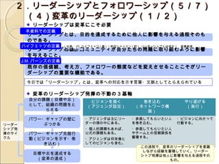 ２．リーダーシップとフォロワーシップ（５／７）
   　（４）変革のリーダーシップ（１／２）
          リーダーシップは変革にこそ必要
        なもの
        本資料での定義
        リーダーシップとは、目的を達成するために他人に影響を与える過程そのも
        のである。
       ハイフェッツの定義      （出典： [7] ハイフェッツ ( 著 ) ／幸田シャーミン ( 訳 ), リーダーシップとは何か！ , 産業能率
        リーダーシップとは、コミュニティが自分たちの問題に取り組むように影響
               大学出版部）
        を与えること。
       J.M. バーンズの定義
        既存の価値観、考え方、フォロワーの態度などを変えさせることこそがリー
        ダーシップの重要な機能である。
        今日では「リーダーシップ」とは、変革への対応を示す言葉・文脈としてとらえられている

          変革のリーダーシップ発揮の不動の３ 基軸
         自分の課題（目標や志）             ビジョンを描く               巻き込む                やり遂げる
         として、組織の問題をと            （アジェンダ設定）            （ネットワーク構               （実行）
             らえる                                        築）
         パワー・ギャップの壁に           ・アジェンダは主にリー          ・参画してもらいたい人        ・ビジョンに向かって
リーダー         ぶつかる              ダーの頭の中にある。           を巻き込む。             行動する。
シップ発                           ・個人的課題もあれば、          ・参画してもらいたい人
揮のサイ     パワー・ギャップ克服行           公式の課題もある。            やチームとの信頼関係を
クル       動（ビジョンを示す・巻                                蓄積する。
                               ・アジェンダは将来像と
             き込む）              してのビジョンも含む。
                                                        この過程で、変革のリーダーシップを意識
                                                         しながら経験を蓄積していく。リーダー
          目標や志を達成する                                     シップ発揮は他人に影響を与える過程その
           （変革の達成）                                               もの。        17
 