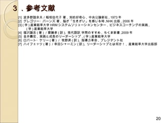 ３．参考文献
[1] 波多野誼余夫／稲垣佳代子 著 , 知的好奇心 , 中央公論新社 , 1973 年
[2] グレゴリー・バーンズ 著 , 脳が「生きがい」を感じる時 ,NHK 出版 , 2006 年
[3] ( 学 ) 産業能率大学 HRM システムソリューションセンター , ビジネスコーチングの実践 ,
　　 ( 学 ) 産業能率大学
[4] 福沢諭吉 ( 著 ) ／齋藤孝 ( 訳 ), 現代語訳 学問のすすめ , ちくま新書 ,2009 年
[5] 金井壽宏 , 実践と成長のリーダーシップ , ( 学 ) 産業能率大学
[6] ロバート・ケリー ( 著 ) ／ 牧野昇 ( 訳 ), 指導力革命 , プレジデント社
[7] ハイフェッツ ( 著 ) ／幸田シャーミン ( 訳 ), リーダーシップとは何か！ , 産業能率大学出版部




                                                        20
 