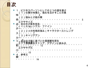 目次
    １．ビジネスパーソンとしての２つの道を選ぶ
     　（１）仕事の特徴と、強みを活かすことの意
     味・・・・・・・・ 4
     　（２）強みと才能の関
     係・・・・・・・・・・・・・・・・・・・・・・・・・・ 5
     　エクササイズ
    ２．自分の才能を知る
     ①・・・・・・・・・・・・・・・・・・・・・・・・・・・
     　（１）ストレングス・ファイン
     ・・・・・ 6
     ダー・・・・・・・・・・・・・・・・・・・・ 7
     　（２）２４の性格的強み（キャラクターストレング
     ス）・・・・・ 7
     　（３）キャリアアン
     カー・・・・・・・・・・・・・・・・・・・・・・・・・・
    ・・ 7
     ３．自分の才能に基づいた価値観を探る
     　エクササイズ
     　（１）価値観をキャリア・デザインに組み込
     ②・・・・・・・・・・・・・・・・・・・・・・・・・・・
     む・・・・・・・・・ 12
     ・・・・・ 11
     　エクササイズ
     ③・・・・・・・・・・・・・・・・・・・・・・・・・・・
     ・・・・・ 15
    ４．参考文
     献・・・・・・・・・・・・・・・・・・・・・・・・・・・
     ・・・・・・・・ 16

                                     4
 