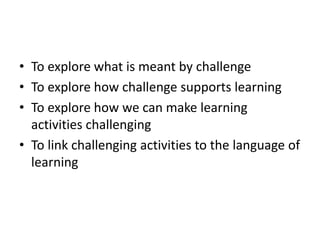 • To explore what is meant by challenge
• To explore how challenge supports learning
• To explore how we can make learning
activities challenging
• To link challenging activities to the language of
learning
 