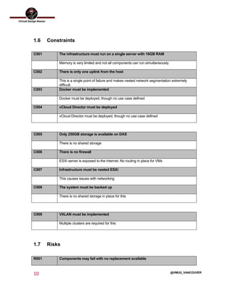  
10	
  
	
  
@VMUG_VANCOUVER
1.6 Constraints
C001 The infrastructure must run on a single server with 16GB RAM
Memory is very limited and not all components can run simultaneously
C002 There is only one uplink from the host
This is a single point of failure and makes nested network segmentation extremely
difficult.
C003 Docker must be implemented
Docker must be deployed, though no use case defined
C004 vCloud Director must be deployed
vCloud Director must be deployed, though no use case defined
C005 Only 250GB storage is available on DAS
There is no shared storage
C006 There is no firewall
ESXi server is exposed to the internet. No routing in place for VMs
C007 Infrastructure must be nested ESXi
This causes issues with networking
C008 The system must be backed up
There is no shared storage in place for this
C009 VXLAN must be implemented
Multiple clusters are required for this
1.7 Risks
R001 Components may fail with no replacement available
 