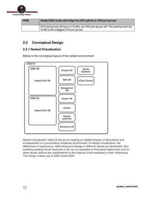  
13	
  
	
  
@VMUG_VANCOUVER
D006 Nested ESXi hosts will bridge the DVS uplinks to VSS port groups
DVS port groups will have no VLANs, but VSS port groups will. This passing down the
VLAN to the untagged DVS port groups
2.2 Conceptual Design
2.2.1 Nested Virtualization
Below is the conceptual layout of the nested environment
Nested virtualization refers to the act of creating an additional layer of abstraction and
encapsulation in a pre-existing virtualized environment. In nested virtualization, the
differences in hypervisors, networking and storage in different clouds are abstracted, thus
enabling existing virtual machines to be run on cascaded or third-party hypervisors and on
other clouds without any modifications to the original virtual machines or their networking.
This design makes use of ESXi inside ESXi.
 