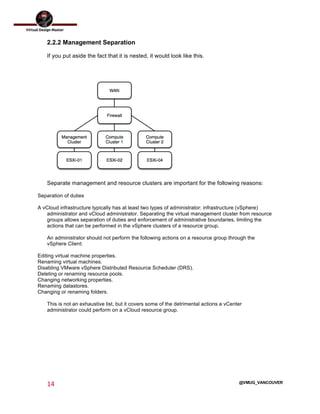  
14	
  
	
  
@VMUG_VANCOUVER
2.2.2 Management Separation
If you put aside the fact that it is nested, it would look like this.
Separate management and resource clusters are important for the following reasons:
Separation of duties
A vCloud infrastructure typically has at least two types of administrator: infrastructure (vSphere)
administrator and vCloud administrator. Separating the virtual management cluster from resource
groups allows separation of duties and enforcement of administrative boundaries, limiting the
actions that can be performed in the vSphere clusters of a resource group.
An administrator should not perform the following actions on a resource group through the
vSphere Client:
Editing virtual machine properties.
Renaming virtual machines.
Disabling VMware vSphere Distributed Resource Scheduler (DRS).
Deleting or renaming resource pools.
Changing networking properties.
Renaming datastores.
Changing or renaming folders.
This is not an exhaustive list, but it covers some of the detrimental actions a vCenter
administrator could perform on a vCloud resource group.
 