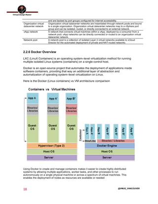  
18	
  
	
  
@VMUG_VANCOUVER
and are backed by port groups configured for Internet accessibility.
Organization virtual
datacenter network
Organization virtual datacenter networks are instantiated through network pools and bound
to a single organization. Organization virtual datacenter networks map to a vSphere port
group and can be isolated, routed, or directly connected to an external network.
vApp network A network that connects virtual machines within a vApp, deployed by a consumer from a
network pool. vApp networks can be directly connected or routed to an organization virtual
datacenter network.
Network pool A network pool is a collection of isolated Layer 2 virtual networks available to vCloud
Director for the automated deployment of private and NAT-routed networks.
2.2.6 Docker Overview
LXC (LinuX Containers) is an operating system–level virtualization method for running
multiple isolated Linux systems (containers) on a single control host.
Docker is an open-source project that automates the deployment of applications inside
software containers, providing that way an additional layer of abstraction and
automatization of operating system–level virtualization on Linux.
Here is the Docker (Linux containers) vs VM architecture comparison
Using Docker to create and manage containers makes it easier to create highly distributed
systems by allowing multiple applications, worker tasks, and other processes to run
autonomously on a single physical machine or across a spectrum of virtual machines. This
enables the deployment of nodes as resources are available or needed
 