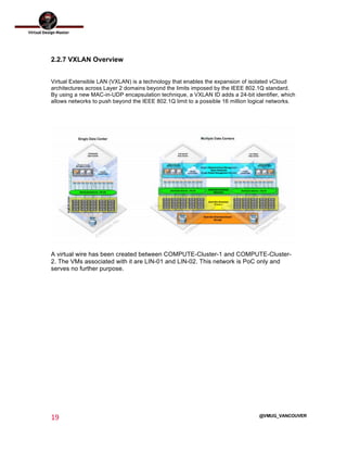  
19	
  
	
  
@VMUG_VANCOUVER
2.2.7 VXLAN Overview
Virtual Extensible LAN (VXLAN) is a technology that enables the expansion of isolated vCloud
architectures across Layer 2 domains beyond the limits imposed by the IEEE 802.1Q standard.
By using a new MAC-in-UDP encapsulation technique, a VXLAN ID adds a 24-bit identifier, which
allows networks to push beyond the IEEE 802.1Q limit to a possible 16 million logical networks.
A virtual wire has been created between COMPUTE-Cluster-1 and COMPUTE-Cluster-
2. The VMs associated with it are LIN-01 and LIN-02. This network is PoC only and
serves no further purpose.
 