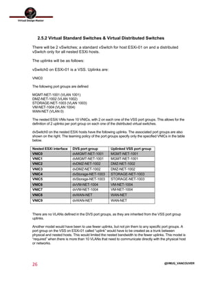  
26	
  
	
  
@VMUG_VANCOUVER
2.5.2 Virtual Standard Switches & Virtual Distributed Switches
There will be 2 vSwitches; a standard vSwitch for host ESXi-01 on and a distributed
vSwitch only for all nested ESXi hosts.
The uplinks will be as follows:
vSwitch0 on ESXi-01 is a VSS. Uplinks are:
VNIC0
The following port groups are defined
MGMT-NET-1001 (VLAN 1001)
DMZ-NET-1002 (VLAN 1002)
STORAGE-NET-1003 (VLAN 1003)
VM-NET-1004 (VLAN 1004)
WAN-NET (VLAN 0)
The nested ESXi VMs have 10 VNICs, with 2 on each one of the VSS port groups. This allows for the
definition of 2 uplinks per port group on each one of the distributed virtual switches.
dvSwitch0 on the nested ESXi hosts have the following uplinks. The associated port groups are also
shown on the right. The teaming policy of the port groups specify only the specified VNICs in the table
below.
Nested ESXi interface DVS port group Uplinked VSS port group
VNIC0 dvMGMT-NET-1001 MGMT-NET-1001
VNIC1 dvMGMT-NET-1001 MGMT-NET-1001
VNIC2 dvDMZ-NET-1002 DMZ-NET-1002
VNIC3 dvDMZ-NET-1002 DMZ-NET-1002
VNIC4 dvStorage-NET-1003 STORAGE-NET-1003
VNIC5 dvStorage-NET-1003 STORAGE-NET-1003
VNIC6 dvVM-NET-1004 VM-NET-1004
VNIC7 dvVM-NET-1004 VM-NET-1004
VNIC8 dvWAN-NET WAN-NET
VNIC9 dvWAN-NET WAN-NET
There are no VLANs defined in the DVS port groups, as they are inherited from the VSS port group
uplinks.
Another model would have been to use fewer uplinks, but not pin them to any specific port groups. A
port group on the VSS on ESXi-01 called “uplink” would have to be created as a trunk between
physical and nested hosts. This would limited the nested bandwidth to the fewer uplinks. This model is
“required” when there is more than 10 VLANs that need to communicate directly with the physical host
or networks.
 