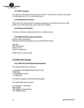 
27	
  
	
  
@VMUG_VANCOUVER
2.5.3 NIC Teaming
The uplinks on the DVS port groups have an active / active policy using the route based
on originating port ID. This is the default policy.
2.5.4 Network I/O Control
NIOC will not be used as there is adequate separation on the DVS and only one 1GB
uplink on the VSS (which also cannot make use of NIOC).
2.5.5 Physical Switches
The physical switches are abstracted and there is no visibility into them.
2.5.6 DNS and Naming Conventions
Domain will be zombie.local
Hostnames will be constructed by role, numerical ID and domain.
Example:
Role: ESXi server
Numeric ID: 01
Domain: zombie.local
FQDN: ESXi-01.zombie.local
2.6 ESXi Host Design
2.6.1 ESXi Host Hardware Requirements
The physical ESXi server will have:
2 sockets with intel E52600 series CPUs (8 core).
16GB RAM
2 x 250GB RAID1 drives
1 x 1Gbps NIC
The server is a blade in a Dell 1000 series chassis.
The nested ESXi server will have:
2 x socket with 1 vCPU each
4GB of RAM
4GB VMDK for local datastore
10 x VMXNET3 NICs
 
