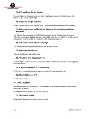  
28	
  
	
  
@VMUG_VANCOUVER
2.6.2 Virtual Data Center Design
There will be one data center named after the physical location. In this instance it is
Miami, so the name is MIA-DC1.
2.6.3 vSphere Single Sign On
Single Sign-on will be used and the local LDAP domain @vsphere.local will be used.
2.6.4 vCenter Server and Database Systems (include vCenter Update
Manager)
The vCenter Server Appliance (VCSA) will be used, as the total number of hosts is
within the maximums. Update Manager will not be used due to the lack of updates being
created, the limited number of hosts and extra resources required..
2.6.5 vCenter Server Database Design
The embedded database will be used for the vCenter server.
2.6.6 vCenter AutoDeploy
vCenter AutoDeploy will not be used.
2.6.7 Clusters and Resource Pools
There will be 3 clusters spanned across the 3 hosts. Resource pools will be managed by
vCloud Director
2.6.8 Enhanced vMotion Compatibility
EVC will not be used at this time, as the number of hosts per cluster is 1.
2.6.9 Fault Tolerance (FT)
FT will not be used.
2.7 DRS Clusters
DRS will be enabled and set to manual. This allows for vCloud Director to create resource pools and
assign them as needed.
HA will be disabled as there is only one host per cluster.
2.7.2 Resource Pools
Only vCloud Director will create resource pools.
 