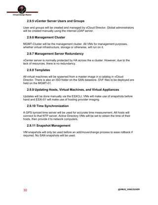  
30	
  
	
  
@VMUG_VANCOUVER
2.9.5 vCenter Server Users and Groups
User and groups will be created and managed by vCloud Director. Global administrators
will be created manually using the internal LDAP server.
2.9.6 Management Cluster
MGMT-Cluster will be the management cluster. All VMs for management purposes,
whether virtual infrastructure, storage or otherwise, will run on it.
2.9.7 Management Server Redundancy
vCenter server is normally protected by HA across the a cluster. However, due to the
lack of resources, there is no redundancy.
2.9.8 Templates
All virtual machines will be spawned from a master image in a catalog in vCloud
Director. There is also an ISO folder on the SAN datastore. OVF files to be deployed are
held on the MGMT-01.
2.9.9 Updating Hosts, Virtual Machines, and Virtual Appliances
Updates will be done manually via the ESXCLI. VMs will make use of snapshots before
hand and ESXi-01 will make use of hosting provider imaging.
2.9.10 Time Synchronization
A GPS synced time server will be used for accurate time measurement. All hosts will
connect to that NTP server. Active Directory VMs will be set to obtain the time of their
hosts, then provide it to network computers.
2.9.11 Snapshot Management
VM snapshots will only be used before an add/move/change process to ease rollback if
required. No SAN snapshots will be used.
 