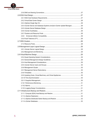  
5	
  
	
  
@VMUG_VANCOUVER
2.5.6 DNS and Naming Conventions............................................................................................ 27	
  
2.6 ESXi Host Design ............................................................................................................27	
  
2.6.1 ESXi Host Hardware Requirements..................................................................................... 27	
  
2.6.2 Virtual Data Center Design .................................................................................................. 28	
  
2.6.3 vSphere Single Sign On....................................................................................................... 28	
  
2.6.4 vCenter Server and Database Systems (include vCenter Update Manager) ...................... 28	
  
2.6.5 vCenter Server Database Design ........................................................................................ 28	
  
2.6.6 vCenter AutoDeploy............................................................................................................. 28	
  
2.6.7 Clusters and Resource Pools .............................................................................................. 28	
  
2.6.8	
   Enhanced vMotion Compatibility...................................................................................... 28	
  
2.6.9 Fault Tolerance (FT) ............................................................................................................ 28	
  
2.7 DRS Clusters...................................................................................................................28	
  
2.7.2 Resource Pools.................................................................................................................... 28	
  
2.8 Management Layer Logical Design .................................................................................29	
  
2.8.1 vCenter Server Logical Design ............................................................................................ 29	
  
2.8.2 Management and Monitoring ............................................................................................... 29	
  
2.9 Virtual Machine Design....................................................................................................29	
  
2.9.2 Guest Operating System Considerations............................................................................. 29	
  
2.9.3 General Management Design Guidelines............................................................................ 29	
  
2.9.4 Host Management Considerations....................................................................................... 29	
  
2.9.5 vCenter Server Users and Groups....................................................................................... 30	
  
2.9.6 Management Cluster............................................................................................................ 30	
  
2.9.7 Management Server Redundancy ....................................................................................... 30	
  
2.9.8 Templates ............................................................................................................................ 30	
  
2.9.9 Updating Hosts, Virtual Machines, and Virtual Appliances.................................................. 30	
  
2.9.10 Time Synchronization ........................................................................................................ 30	
  
2.9.11 Snapshot Management...................................................................................................... 30	
  
2.10.1 Performance Monitoring..................................................................................................... 31	
  
2.10.2 Alarms................................................................................................................................ 31	
  
2.10.3 Logging Design Considerations......................................................................................... 31	
  
2.11 Infrastructure Backup and Restore................................................................................31	
  
2.11.1 Compute (ESXi) Host Backup and Restore....................................................................... 31	
  
2.11.2 vSphere Replication........................................................................................................... 32	
  
2.11.3 vSphere Distributed Switch Backup and Restore .............................................................. 32	
  
2.11.4 vCenter Databases ............................................................................................................ 32	
  
 