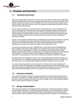  
7	
  
	
  
@VMUG_VANCOUVER
1. Purpose and Overview
1.1 Executive Summary
We’ve been dealing with the aftermath of a second round of the zombie outbreak. We’ve designed the
systems to build spaceships, which are evacuating what’s left of the human race from the earth. We’ve
built the infrastructure to support our new civilization on the moon. We’ve also tried to prepare what’s
left of the earth in case there is another round of the outbreak, by fortifying islands across the world by
deploying infrastructure remotely.
We now must truly prepare for our journey to Mars. Our large ships from earth are retrofitted on the
moon for the long journey. They will be part living quarters, part laboratory space, and part shipping
container when they are ready to leave the moon. The journey will take anywhere from three to six
months depending on when the ship is launched. Each ship will carry people and equipment to begin
settlement. Ships are designed to land on Mars and become temporary housing until permanent
structures are finished.
As such, we must design an infrastructure to completely support all of these environments. It must also
continue to be suitable when the ships reach Mars. Each ship’s systems will be connected to an
environment we are calling The Elysium Grid, which will be the foundation of the new Martian
infrastructure. Of course, power, space, and cooling are all limited for the journey.
You will be each be given one server, a Dell M610 with 12 GB of RAM hosted by BareMetalCloud.
Each competitor must create a nested deployment of vSphere hosts (you may use any production
version you’d like, no beta software). In addition, the architecture must include vCenter, vCloud
Director, vCenter Orchestrator and your entire guest and management networks running on Distributed
Virtual Switches. You also must have at least two active, accessible guests available in your
environment, including at least one Linux and one Windows. Any version or distribution is allowed.
The second part of your challenge is to show a true Virtual Design Master understands infrastructure
from end to end. You must deploy a working overlay networking infrastructure such as VXLAN in your
host environment. You must also illustrate deployment of Docker inside your host environment.
You must provide documentation on your environment, including host and network topologies, IP
information, and root level credentials so the judges can access the environment. Please make sure to
document and justify your design decisions. Don’t feel limited by the design minimums, feel free to add
extra components and software as you see fit, provided you have met the requirements.
1.2 Summary Analysis
The purpose of this design is to build an extremely small-scale environment that has the potential to
expand to a very large one. Flexibility and feature richness is key, however functionality also needs to
be proven so some concessions will need to be made. The design must have the scaling framework in
place to expand when the hardware is available.
1.3 Design Interpretation
There are many constraints to the deployment of the infrastructure. The first one being that it needs to
be a fully nested infrastructure. This limits and directs the design to mirror a full infrastructure including
network, storage, compute and management framework. Components for each one of these were
chosen based on resource utilization overhead, functionality and role combination. Pre-built appliances
 