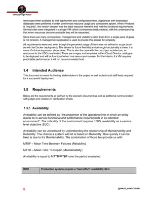  
8	
  
	
  
@VMUG_VANCOUVER
were used when available to limit deployment and configuration time. Appliances with embedded
databases were preferred in order to minimize resource usage and component sprawl. When Windows
is “required”, the version chosen was the least resource intensive that met the functional requirements.
Several roles were integrated in a single VM (which contravenes best practice), with the understanding
that when resources become available they will be separated.
Since there are many components, management and visibility to all of them from a single pane of glass
is not inherent. A management application is used to provide this access for simplicity.
All requirements were met, even though the perceived usage of them was not defined in scope (such
as with the Docker deployment). This allows for future flexibility and although functionality is there, it is
more of a future expansion placeholder. This is also the case with the cloud pod architecture, as
resources for the VDCs are limited. There are images and templates in the vCloud Director catalogue
to be deployed and will be functional when host resources increase. For the interim, if a VM requires
predictable performance, it will run on a non-nested host.
1.4 Intended Audience
This document is meant for the key stakeholders in the project as well as technical staff leads required
for a successful deployment.
1.5 Requirements
Below are the requirements as defined by the scenario document as well as additional communication
with judges and creators in clarification emails.
1.5.1 Availability
Availability can be defined as “the proportion of the operating time in which an entity
meets its in-service functional and performance requirements in its intended
environment”. The criticality of the environment requires 100% availability as a service
level objective (SLO).
Availability can be understood by understanding the relationship of Maintainability and
Reliability. The chance a system will fail is based on Reliability. How quickly it can be
fixed is due to it’s Maintainability. The combination of those two provide us with:
MTBF – Mean Time Between Failures (Reliability)
MTTR – Mean Time To Repair (Maintainability)
Availability is equal to MTTR/MTBF over the period evaluated.
R001 Production systems require a “best effort” availability SLO
 