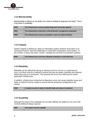  
9	
  
	
  
@VMUG_VANCOUVER
1.5.2 Maintainability
Maintainability is defined as “the ability of an entity to facilitate its diagnosis and repair”. This is
a key factor in availability.
R002 The infrastructure must be quickly diagnosed and easily repaired
R003 The infrastructure must have a vCloud Director management component
R004 The infrastructure must be accessible in case of a total host failure.
1.5.3 Integrity
System integrity is defined as “when an information system performs its function in an
unimpaired manner, free from deliberate or inadvertent manipulation of the system”. In
this context, it means that adds / moves / changes are not done on production systems.
R005 The infrastructure must have adequate protection to avoid data loss
1.5.4 Reliability
Reliability can be defined by having an absence of errors. Errors in a code base do
occur, but there must be a method to ensure that they are tested, identified and resolved
before they are put in production. This prevents the errors from affecting the overall
application infrastructure.
In addition, infrastructure component configuration errors can cause reliability issues and
faults. A method must be in place to ensure that all component configurations are
correct.
R006 A system must be in place to identify faults and areas of contention
1.5.5 Scalability
Although the scope of the scalability has not been defined, the ability for it to occur with
minimal additional design required.
R007 The system must be scalable
 