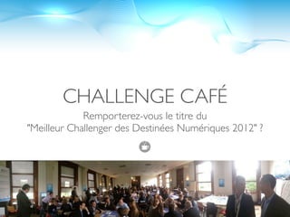 CHALLENGE CAFÉ
             Remporterez-vous le titre du
"Meilleur Challenger des Destinées Numériques 2012" ?
 