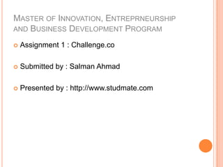 MASTER OF INNOVATION, ENTREPRNEURSHIP
AND BUSINESS DEVELOPMENT PROGRAM

   Assignment 1 : Challenge.co

   Submitted by : Salman Ahmad

   Presented by : http://www.studmate.com
 