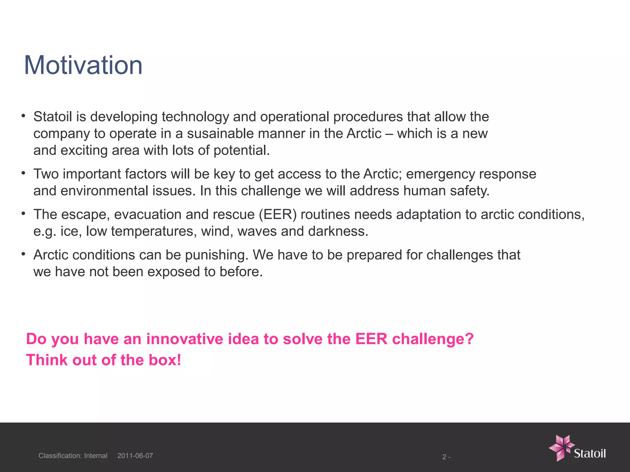 Motivation
• Statoil is developing technology and operational procedures that allow the
  company to operate in a susainable manner in the Arctic – which is a new
  and exciting area with lots of potential.
• Two important factors will be key to get access to the Arctic; emergency response
  and environmental issues. In this challenge we will address human safety.
• The escape, evacuation and rescue (EER) routines needs adaptation to arctic conditions,
  e.g. ice, low temperatures, wind, waves and darkness.
• Arctic conditions can be punishing. We have to be prepared for challenges that
  we have not been exposed to before.



Do you have an innovative idea to solve the EER challenge?
Think out of the box!




  Classification: Internal   2011-06-07                             2-
 