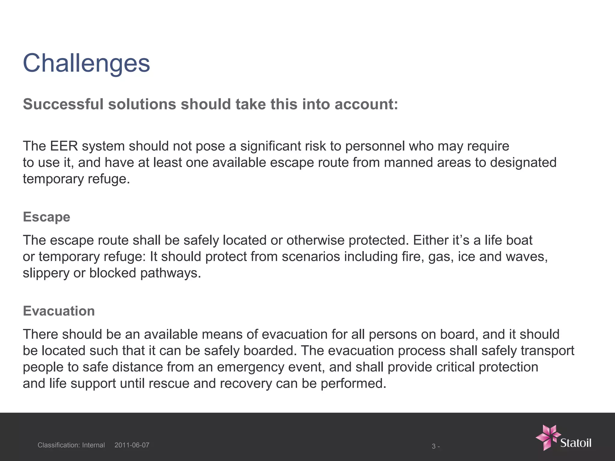 Challenges
Successful solutions should take this into account:

The EER system should not pose a significant risk to personnel who may require
to use it, and have at least one available escape route from manned areas to designated
temporary refuge.

Escape
The escape route shall be safely located or otherwise protected. Either it’s a life boat
or temporary refuge: It should protect from scenarios including fire, gas, ice and waves,
slippery or blocked pathways.

Evacuation
There should be an available means of evacuation for all persons on board, and it should
be located such that it can be safely boarded. The evacuation process shall safely transport
people to safe distance from an emergency event, and shall provide critical protection
and life support until rescue and recovery can be performed.



  Classification: Internal   2011-06-07                              3-
 