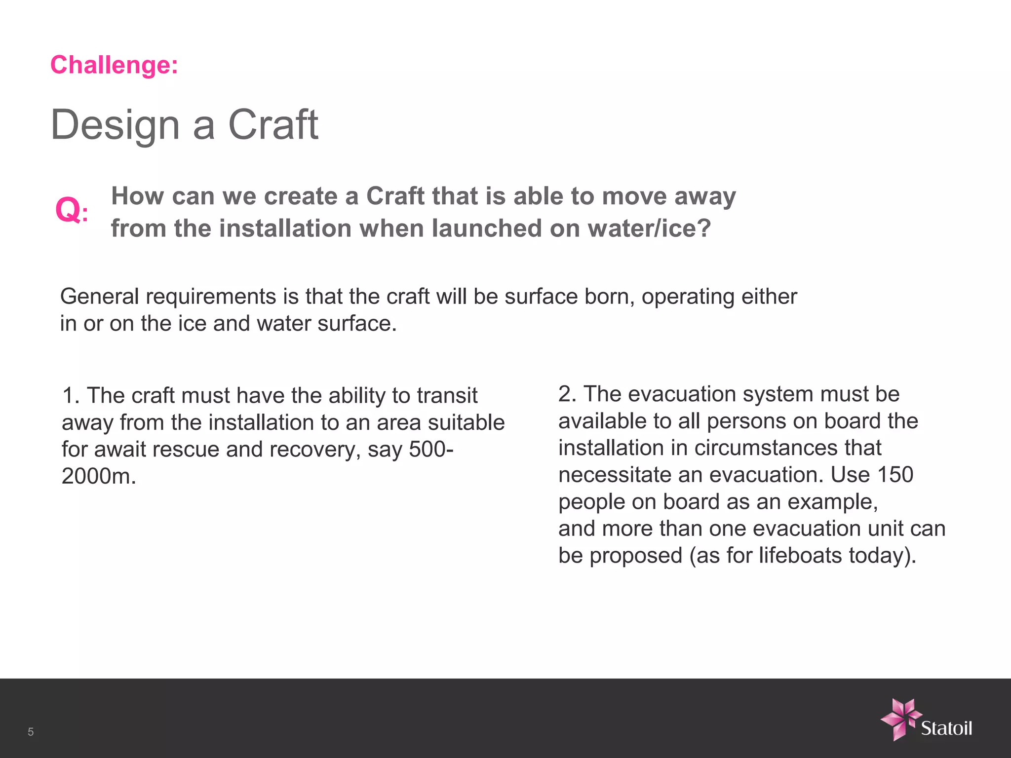 Challenge:

    Design a Craft
         How can we create a Craft that is able to move away
    Q:   from the installation when launched on water/ice?

    General requirements is that the craft will be surface born, operating either
    in or on the ice and water surface.


    1. The craft must have the ability to transit       2. The evacuation system must be
    away from the installation to an area suitable      available to all persons on board the
    for await rescue and recovery, say 500-             installation in circumstances that
    2000m.                                              necessitate an evacuation. Use 150
                                                        people on board as an example,
                                                        and more than one evacuation unit can
                                                        be proposed (as for lifeboats today).




5
 
