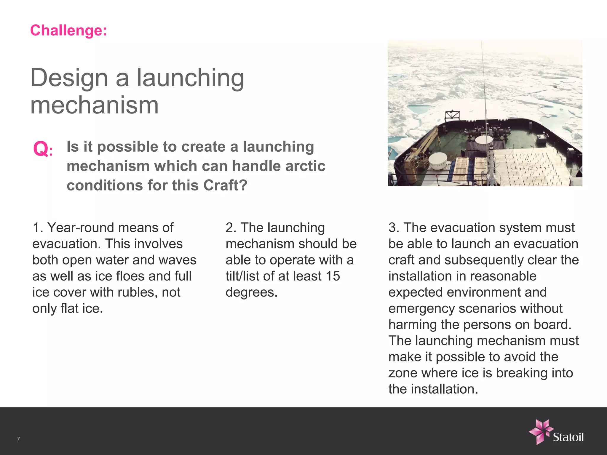 Challenge:


    Design a launching
    mechanism
    Q:    Is it possible to create a launching
          mechanism which can handle arctic
          conditions for this Craft?

    1. Year-round means of          2. The launching           3. The evacuation system must
    evacuation. This involves       mechanism should be        be able to launch an evacuation
    both open water and waves       able to operate with a     craft and subsequently clear the
    as well as ice floes and full   tilt/list of at least 15   installation in reasonable
    ice cover with rubles, not      degrees.                   expected environment and
    only flat ice.                                             emergency scenarios without
                                                               harming the persons on board.
                                                               The launching mechanism must
                                                               make it possible to avoid the
                                                               zone where ice is breaking into
                                                               the installation.


7
 