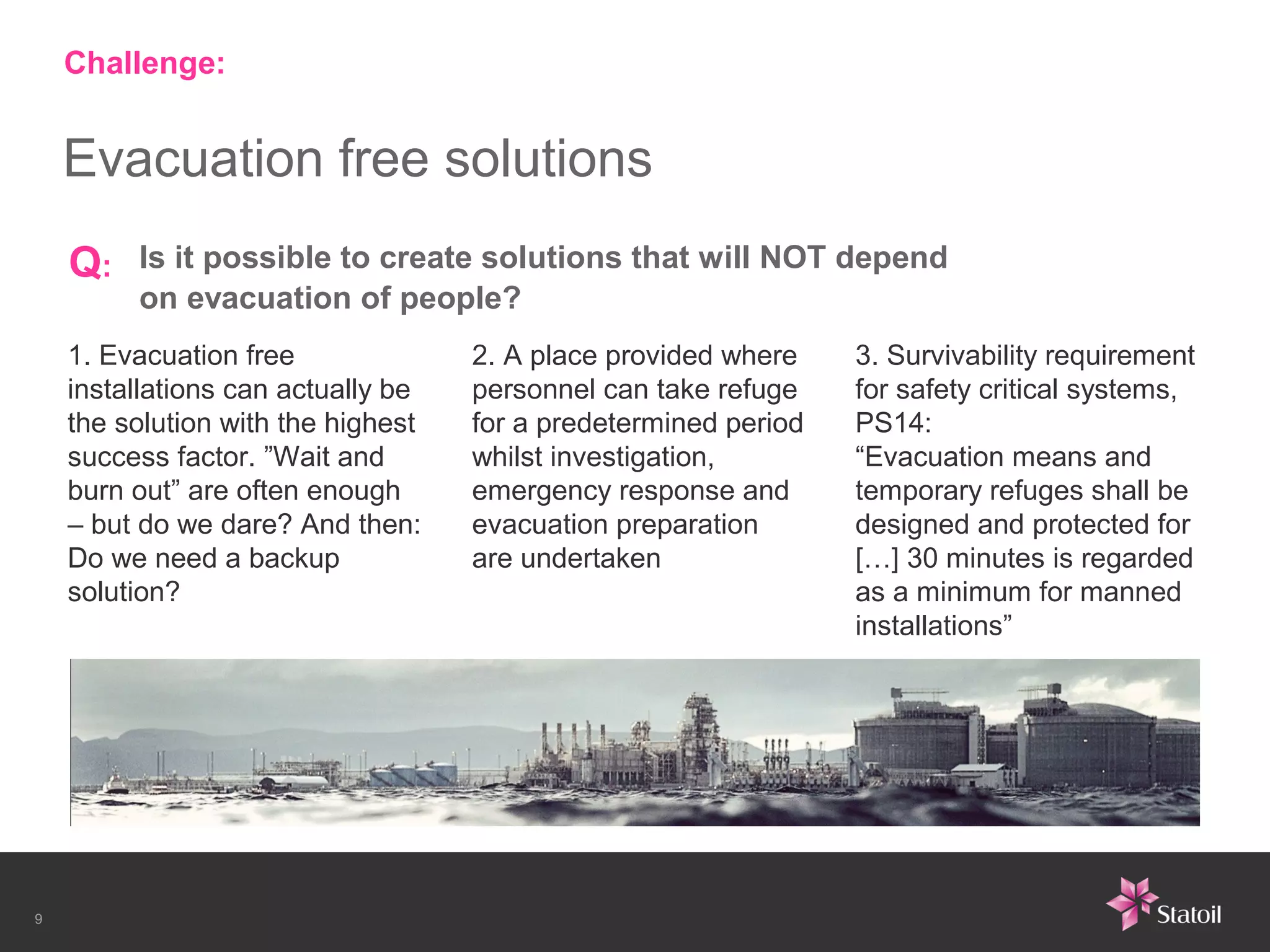 Challenge:


    Evacuation free solutions
    Q:   Is it possible to create solutions that will NOT depend
         on evacuation of people?
    1. Evacuation free              2. A place provided where    3. Survivability requirement
    installations can actually be   personnel can take refuge    for safety critical systems,
    the solution with the highest   for a predetermined period   PS14:
    success factor. ”Wait and       whilst investigation,        “Evacuation means and
    burn out” are often enough      emergency response and       temporary refuges shall be
    – but do we dare? And then:     evacuation preparation       designed and protected for
    Do we need a backup             are undertaken               […] 30 minutes is regarded
    solution?                                                    as a minimum for manned
                                                                 installations”




9
 