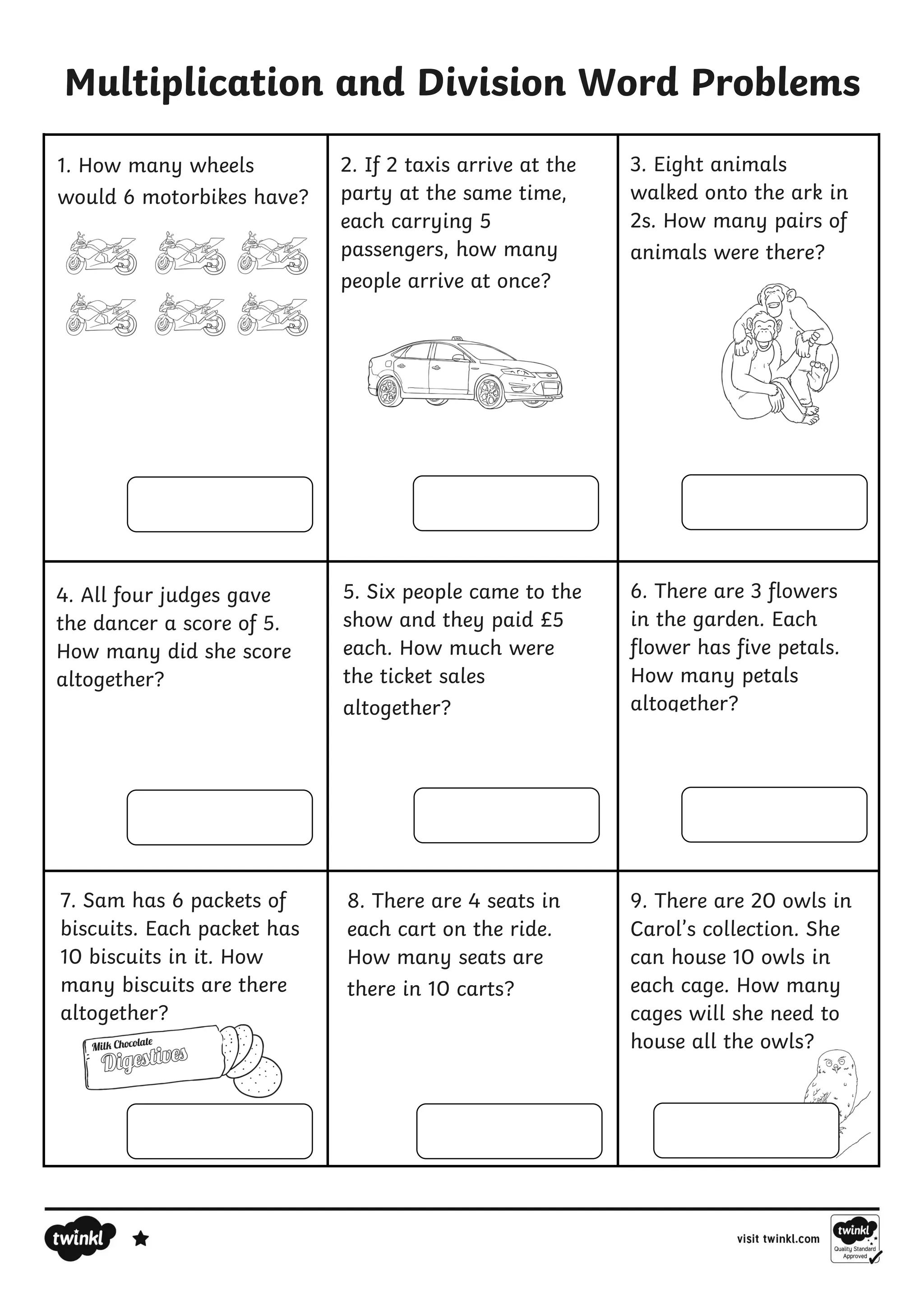 8. There are 4 seats in
each cart on the ride.
How many seats are
there in 10 carts?
Multiplication and Division Word Problems
9. There are 20 owls in
Carol’s collection. She
can house 10 owls in
each cage. How many
cages will she need to
house all the owls?
1. How many wheels
would 6 motorbikes have?
2. If 2 taxis arrive at the
party at the same time,
each carrying 5
passengers, how many
people arrive at once?
3. Eight animals
walked onto the ark in
2s. How many pairs of
animals were there?
4. All four judges gave
the dancer a score of 5.
How many did she score
altogether?
5. Six people came to the
show and they paid £5
each. How much were
the ticket sales
altogether?
6. There are 3 flowers
in the garden. Each
flower has five petals.
How many petals
altogether?
7. Sam has 6 packets of
biscuits. Each packet has
10 biscuits in it. How
many biscuits are there
altogether?
 