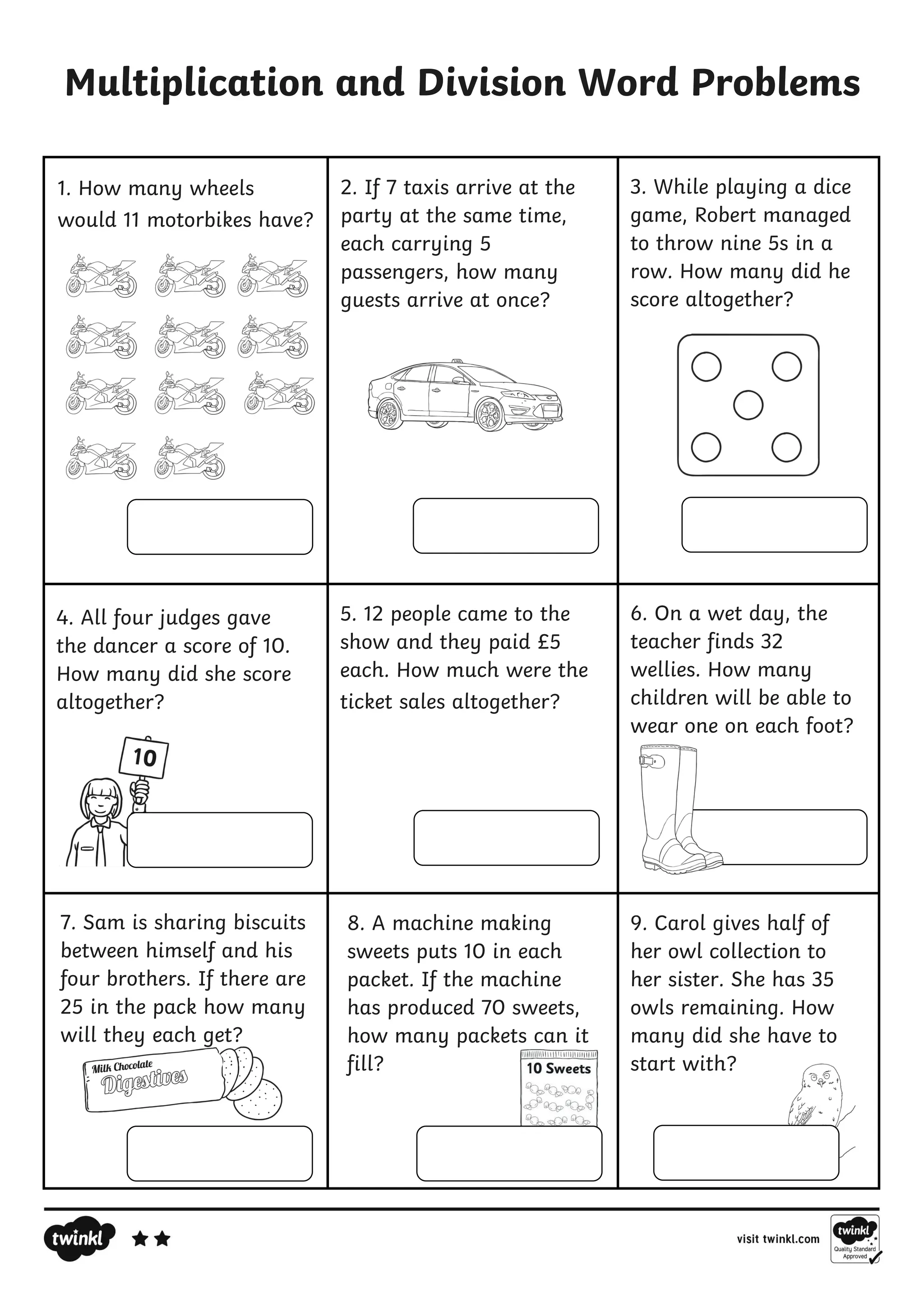 8. A machine making
sweets puts 10 in each
packet. If the machine
has produced 70 sweets,
how many packets can it
fill?
Multiplication and Division Word Problems
9. Carol gives half of
her owl collection to
her sister. She has 35
owls remaining. How
many did she have to
start with?
1. How many wheels
would 11 motorbikes have?
2. If 7 taxis arrive at the
party at the same time,
each carrying 5
passengers, how many
guests arrive at once?
3. While playing a dice
game, Robert managed
to throw nine 5s in a
row. How many did he
score altogether?
4. All four judges gave
the dancer a score of 10.
How many did she score
altogether?
5. 12 people came to the
show and they paid £5
each. How much were the
ticket sales altogether?
6. On a wet day, the
teacher finds 32
wellies. How many
children will be able to
wear one on each foot?
7. Sam is sharing biscuits
between himself and his
four brothers. If there are
25 in the pack how many
will they each get?
 