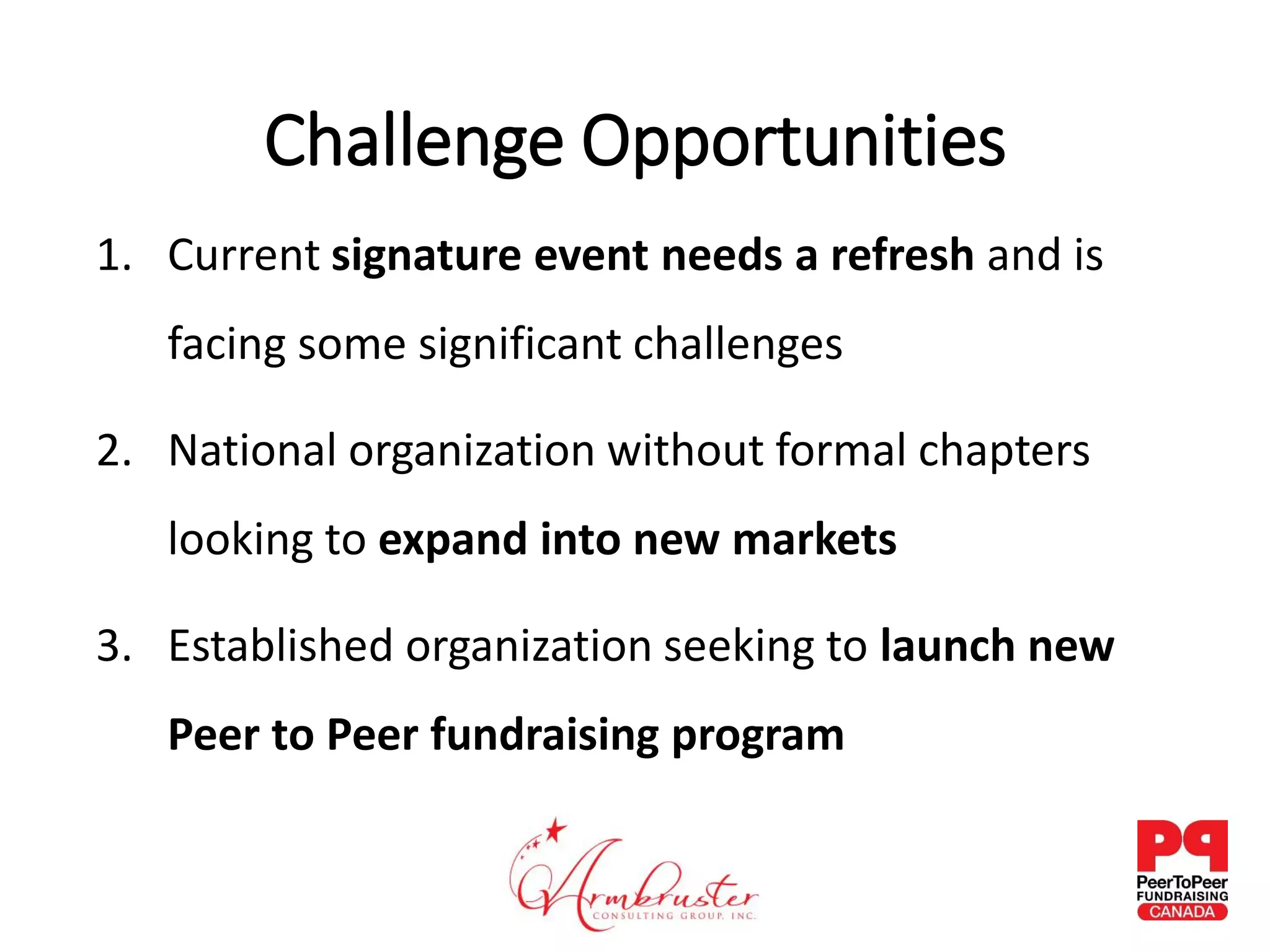 Challenge Opportunities
1. Current signature event needs a refresh and is
facing some significant challenges
2. National organization without formal chapters
looking to expand into new markets
3. Established organization seeking to launch new
Peer to Peer fundraising program
 