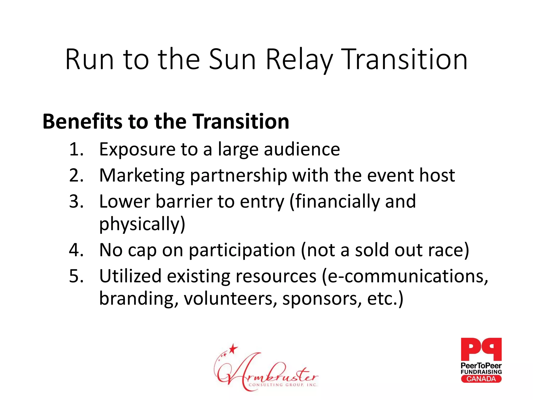 Run to the Sun Relay Transition
Benefits to the Transition
1. Exposure to a large audience
2. Marketing partnership with the event host
3. Lower barrier to entry (financially and
physically)
4. No cap on participation (not a sold out race)
5. Utilized existing resources (e-communications,
branding, volunteers, sponsors, etc.)
 