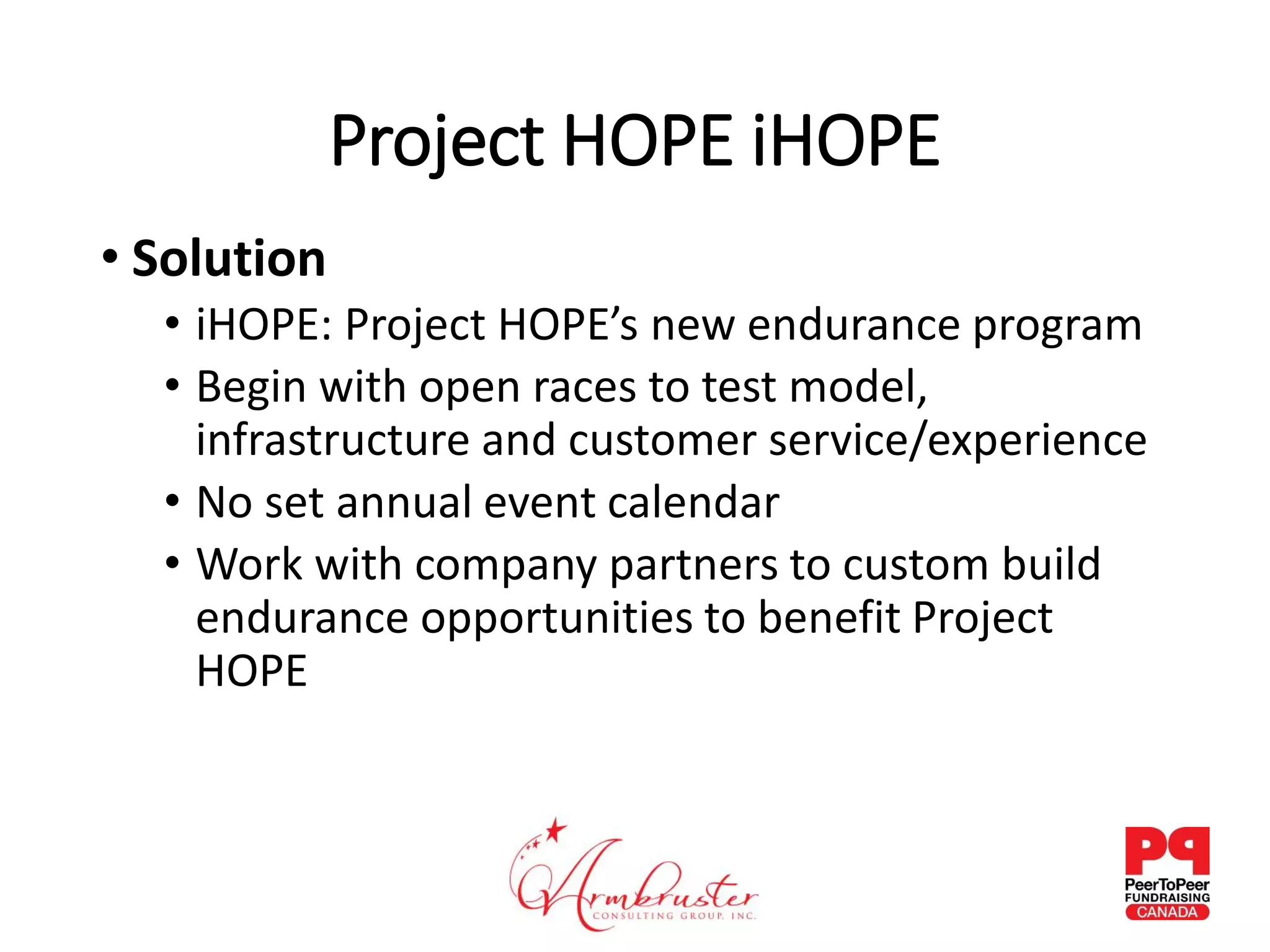 Project HOPE iHOPE
• Solution
• iHOPE: Project HOPE’s new endurance program
• Begin with open races to test model,
infrastructure and customer service/experience
• No set annual event calendar
• Work with company partners to custom build
endurance opportunities to benefit Project
HOPE
 