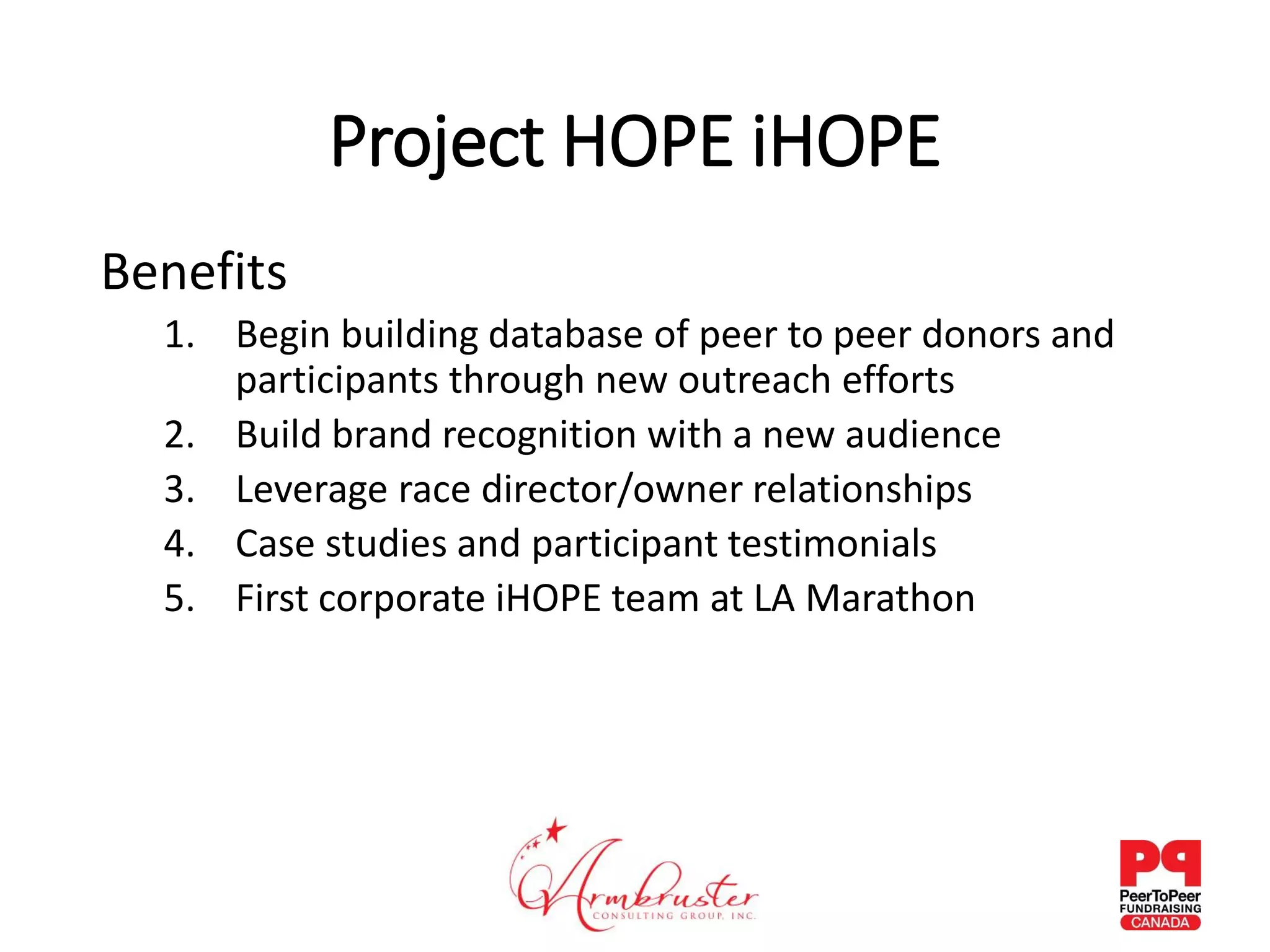 Project HOPE iHOPE
Benefits
1. Begin building database of peer to peer donors and
participants through new outreach efforts
2. Build brand recognition with a new audience
3. Leverage race director/owner relationships
4. Case studies and participant testimonials
5. First corporate iHOPE team at LA Marathon
 