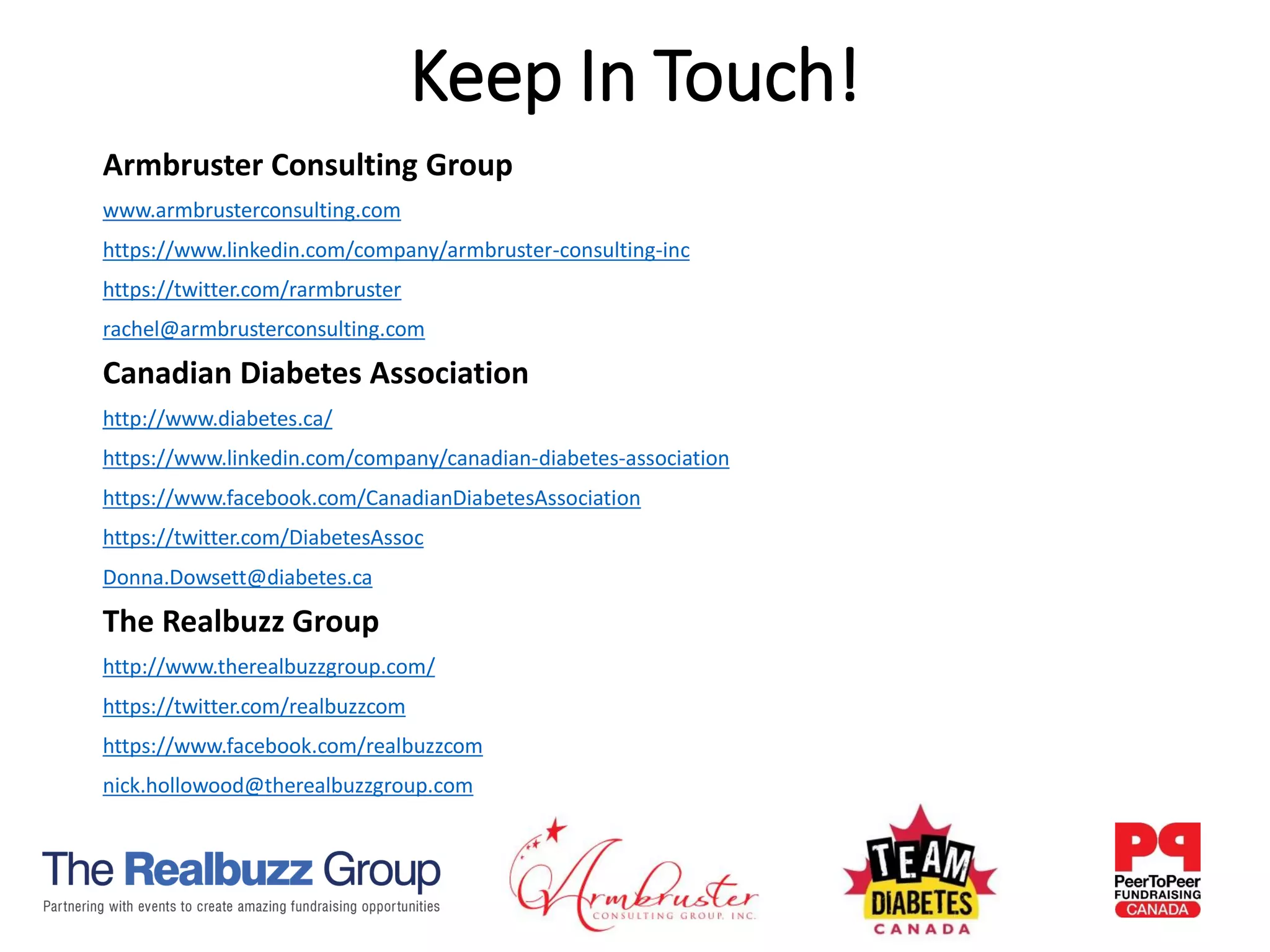 Armbruster Consulting Group
www.armbrusterconsulting.com
https://www.linkedin.com/company/armbruster-consulting-inc
https://twitter.com/rarmbruster
rachel@armbrusterconsulting.com
Canadian Diabetes Association
http://www.diabetes.ca/
https://www.linkedin.com/company/canadian-diabetes-association
https://www.facebook.com/CanadianDiabetesAssociation
https://twitter.com/DiabetesAssoc
Donna.Dowsett@diabetes.ca
The Realbuzz Group
http://www.therealbuzzgroup.com/
https://twitter.com/realbuzzcom
https://www.facebook.com/realbuzzcom
nick.hollowood@therealbuzzgroup.com
Keep In Touch!
 