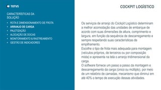 • ROTA E DIMENSIONAMENTO DE FROTA
• ARRANJO DE CARGA
• PALETIZAÇÃO
• ALOCAÇÃO DE DOCAS
• MONITORAMENTO & RASTREAMENTO
• GESTÃO DE INDICADORES
COCKPIT LOGÍSTICO
Os serviços de arranjo do Cockpit Logístico determinam
a melhor acomodação das unidades de embarque de
acordo com suas dimensões de altura, comprimento e
largura, em função da sequência de descarregamento e
sempre respeitando suas características de
empilhamento.
Escolhe o tipo de frota mais adequada para montagem
(veículos próprios, de terceiros ou por composição
mista) e apresenta na tela o arranjo tridimensional da
carga.
O software fornece um passo a passo da montagem e
descarregamento da carga (único ou múltiplo), por meio
de um relatório de camadas, mecanismo que diminui em
até 40% o tempo de execução dessas atividades.
CARACTERÍSTICAS DA
SOLUÇÃO
 