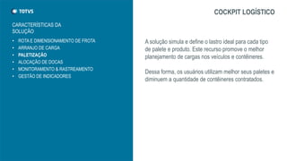 • ROTA E DIMENSIONAMENTO DE FROTA
• ARRANJO DE CARGA
• PALETIZAÇÃO
• ALOCAÇÃO DE DOCAS
• MONITORAMENTO & RASTREAMENTO
• GESTÃO DE INDICADORES
COCKPIT LOGÍSTICO
A solução simula e define o lastro ideal para cada tipo
de palete e produto. Este recurso promove o melhor
planejamento de cargas nos veículos e contêineres.
Dessa forma, os usuários utilizam melhor seus paletes e
diminuem a quantidade de contêineres contratados.
CARACTERÍSTICAS DA
SOLUÇÃO
 