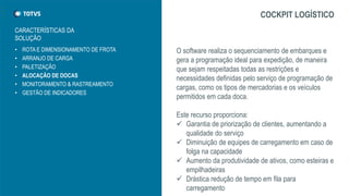 • ROTA E DIMENSIONAMENTO DE FROTA
• ARRANJO DE CARGA
• PALETIZAÇÃO
• ALOCAÇÃO DE DOCAS
• MONITORAMENTO & RASTREAMENTO
• GESTÃO DE INDICADORES
COCKPIT LOGÍSTICO
O software realiza o sequenciamento de embarques e
gera a programação ideal para expedição, de maneira
que sejam respeitadas todas as restrições e
necessidades definidas pelo serviço de programação de
cargas, como os tipos de mercadorias e os veículos
permitidos em cada doca.
Este recurso proporciona:
 Garantia de priorização de clientes, aumentando a
qualidade do serviço
 Diminuição de equipes de carregamento em caso de
folga na capacidade
 Aumento da produtividade de ativos, como esteiras e
empilhadeiras
 Drástica redução de tempo em fila para
carregamento
CARACTERÍSTICAS DA
SOLUÇÃO
 