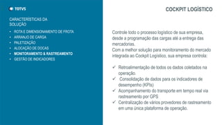 • ROTA E DIMENSIONAMENTO DE FROTA
• ARRANJO DE CARGA
• PALETIZAÇÃO
• ALOCAÇÃO DE DOCAS
• MONITORAMENTO & RASTREAMENTO
• GESTÃO DE INDICADORES
COCKPIT LOGÍSTICO
Controle todo o processo logístico de sua empresa,
desde a programação das cargas até a entrega das
mercadorias.
Com a melhor solução para monitoramento do mercado
integrada ao Cockpit Logístico, sua empresa controla:
 Retroalimentação de todos os dados coletados na
operação.
 Consolidação de dados para os indicadores de
desempenho (KPIs)
 Acompanhamento do transporte em tempo real via
rastreamento por GPS
 Centralização de vários provedores de rastreamento
em uma única plataforma de operação.
CARACTERÍSTICAS DA
SOLUÇÃO
 