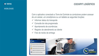 MOBILIDADE
COCKPIT LOGÍSTICO
Com o aplicativo conectado a Torre de Controle os condutores podem acessar
de um celular, um smartphone ou um tablete as seguintes funções:
 Informar status do transporte
 Consulta de rota programada
 Apontamento de ocorrências
 Registro de atendimento ao cliente
 Foto de recibo de entrega
 