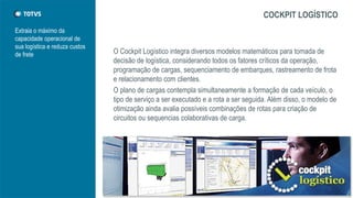 Extraia o máximo da
capacidade operacional de
sua logística e reduza custos
de frete
COCKPIT LOGÍSTICO
O Cockpit Logístico integra diversos modelos matemáticos para tomada de
decisão de logística, considerando todos os fatores críticos da operação,
programação de cargas, sequenciamento de embarques, rastreamento de frota
e relacionamento com clientes.
O plano de cargas contempla simultaneamente a formação de cada veículo, o
tipo de serviço a ser executado e a rota a ser seguida. Além disso, o modelo de
otimização ainda avalia possíveis combinações de rotas para criação de
circuitos ou sequencias colaborativas de carga.
 