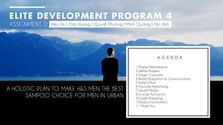 ELITE DEVELOPMENT PROGRAM 4
ASSIGNMENT 0 Hieu An | Thai Hoang | Quynh Phuong | Minh Quang | Yen Anh
1.Market Performance
2.Define Problem
3.Target Consumer
4.Brand Propositon & Communication
5.Holistic Plan
6.Youtube Advertising
7.Social Media
8.In-store Activation
9.Trade Marketing
10.Executive Summary
11.Thank You
A G E N D A
A HOLISTIC PLAN TO MAKE H&S MEN THE BEST
SAMPOO CHOICE FOR MEN IN URBAN
 