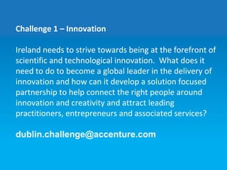 Challenge 1 – Innovation
Ireland needs to strive towards being at the forefront of
scientific and technological innovation. What does it
need to do to become a global leader in the delivery of
innovation and how can it develop a solution focused
partnership to help connect the right people around
innovation and creativity and attract leading
practitioners, entrepreneurs and associated services?
dublin.challenge@accenture.com
 