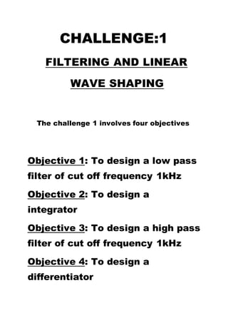 CHALLENGE:1
FILTERING AND LINEAR
WAVE SHAPING
The challenge 1 involves four objectives
Objective 1: To design a low pass
filter of cut off frequency 1kHz
Objective 2: To design a
integrator
Objective 3: To design a high pass
filter of cut off frequency 1kHz
Objective 4: To design a
differentiator
 