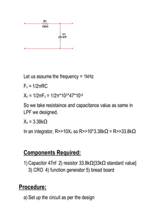 Let us assume the frequency = 1kHz
Fc = 1/2πRC
Xc = 1/2πFc = 1/2π*103*47*10-9
So we take resistaince and capacitance value as same in
LPF we designed,
Xc = 3.38kΩ
In an integrator, R>>10Xc so R>>10*3.38kΩ = R>>33.8kΩ
Components Required:
1) Capacitor 47nf 2) resistor 33.8kΩ[33kΩ standard value]
3) CRO 4) function generator 5) bread board
Procedure:
a) Set up the circuit as per the design
R1
33kΩ
C1
47F
 