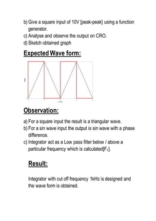 b) Give a square input of 10V [peak-peak] using a function
generator.
c) Analyse and observe the output on CRO.
d) Sketch obtained graph
Expected Wave form:
Observation:
a) For a square input the result is a triangular wave.
b) For a sin wave input the output is sin wave with a phase
difference.
c) Integrator act as a Low pass filter below / above a
particular frequency which is calculated[Fc].
Result:
Integrator with cut off frequency 1kHz is designed and
the wave form is obtained.
 