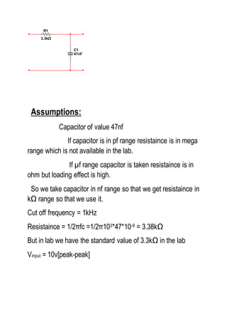 Assumptions:
Capacitor of value 47nf
If capacitor is in pf range resistaince is in mega
range which is not available in the lab.
If µf range capacitor is taken resistaince is in
ohm but loading effect is high.
So we take capacitor in nf range so that we get resistaince in
kΩ range so that we use it.
Cut off frequency = 1kHz
Resistaince = 1/2πfc =1/2π103*47*10-9 = 3.38kΩ
But in lab we have the standard value of 3.3kΩ in the lab
Vinput = 10v[peak-peak]
C1
47nF
R1
3.3kΩ
 