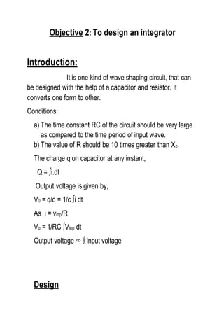 Objective 2: To design an integrator
Introduction:
It is one kind of wave shaping circuit, that can
be designed with the help of a capacitor and resistor. It
converts one form to other.
Conditions:
a) The time constant RC of the circuit should be very large
as compared to the time period of input wave.
b) The value of R should be 10 times greater than Xc.
The charge q on capacitor at any instant,
Q = ∫i.dt
Output voltage is given by,
V0 = q/c = 1/c ∫i dt
As i = vinp/R
Vo = 1/RC ∫Vinp dt
Output voltage ∞ ∫ input voltage
Design
 