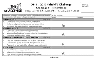 2011 – 2012 Fairchild Challenge                                   JUDGE’S
                                                                                                                       INITIALS:
                                                 Challenge 1 – Performance
                                       Policy, Words & Movement – HS Evaluation Sheet
Please initial in the space to the right and, referring to the guidelines, write your score   SCHOOL NAME:
and comments for each category in the space designated.                                       Score              Comments
PERFORMANCE                                                                  (20 POINTS)
     Control over voice, volume, diction, and rhythm
     Spoken word piece is original, clear and easy to follow
     Movement effectively enhances spoken word piece                                                    20
OVERALL IMPACT                                                               (20 POINTS)

     Captivates audience/memorable performance
     Meaningful and profound message related to theme evident
     Passionate interpretation of theme                                                                 20
RELEVANCE TO THEME/ACCURACY OF INFO                                          (20 POINTS)

     Facts and information about a specific policy are present
     Demonstrates quality of research through spoken word
     Arguments for and against the policy are apparent in piece                                         20
CREATIVITY                                                                   (20 POINTS)
     Special flair incorporated to set it apart
     Information conveyed in unique/inventive ways
     High level of originality and imagination exhibited                                                20
                                                                                          TOTAL SCORE: _______
 