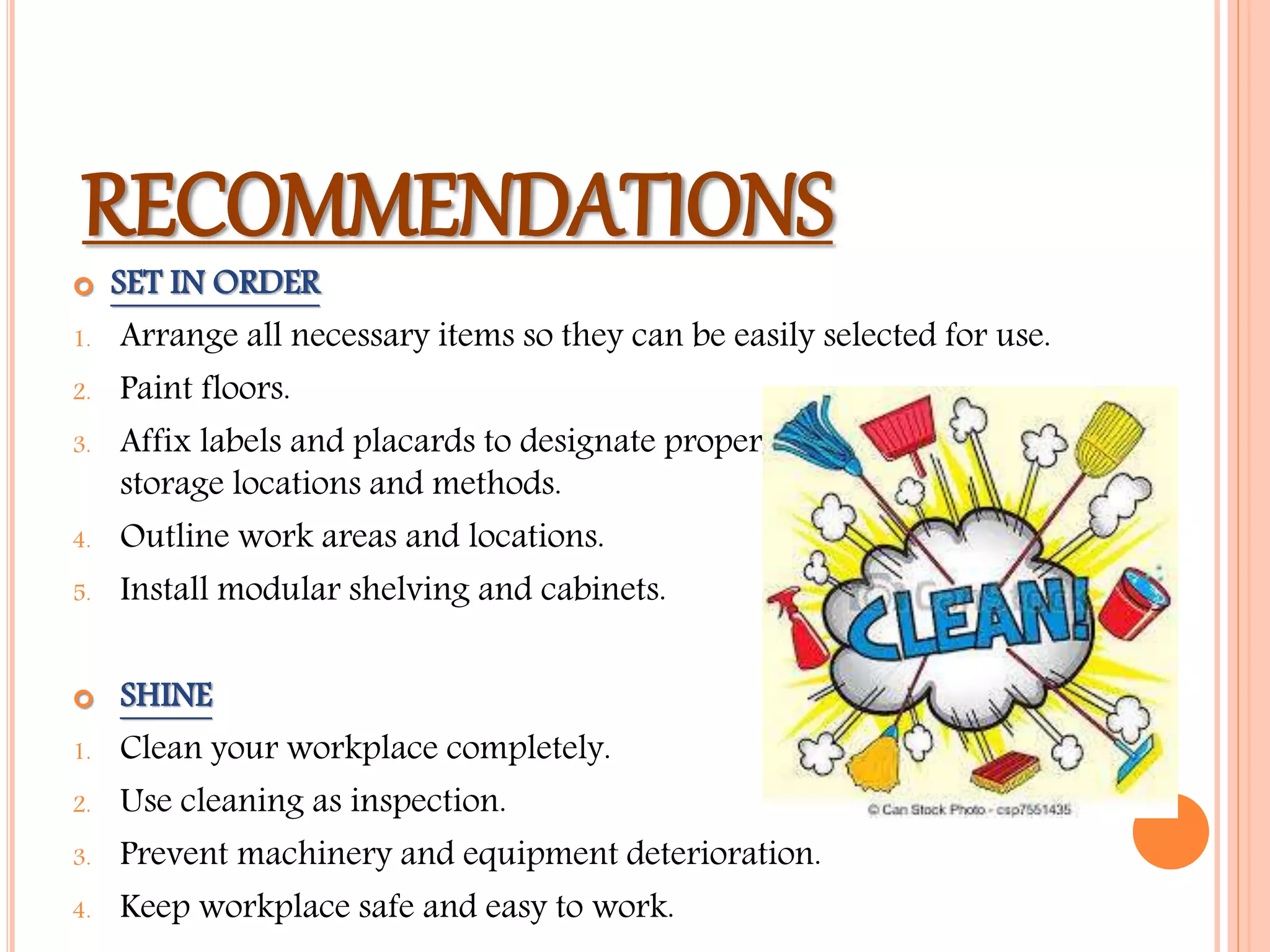 RECOMMENDATIONS
 SET IN ORDER
1. Arrange all necessary items so they can be easily selected for use.
2. Paint floors.
3. Affix labels and placards to designate proper
storage locations and methods.
4. Outline work areas and locations.
5. Install modular shelving and cabinets.
 SHINE
1. Clean your workplace completely.
2. Use cleaning as inspection.
3. Prevent machinery and equipment deterioration.
4. Keep workplace safe and easy to work.
 