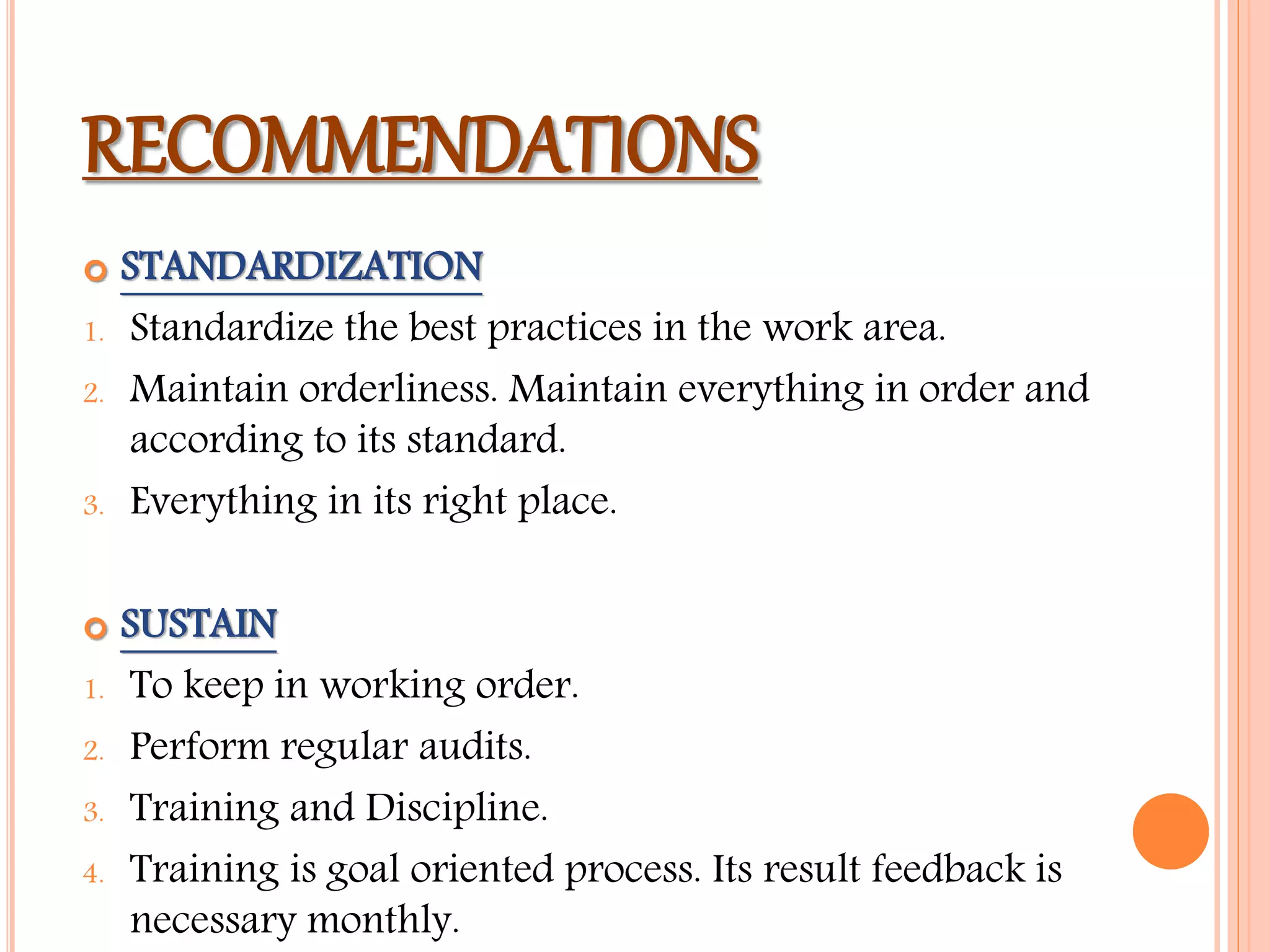 RECOMMENDATIONS
 STANDARDIZATION
1. Standardize the best practices in the work area.
2. Maintain orderliness. Maintain everything in order and
according to its standard.
3. Everything in its right place.
 SUSTAIN
1. To keep in working order.
2. Perform regular audits.
3. Training and Discipline.
4. Training is goal oriented process. Its result feedback is
necessary monthly.
 