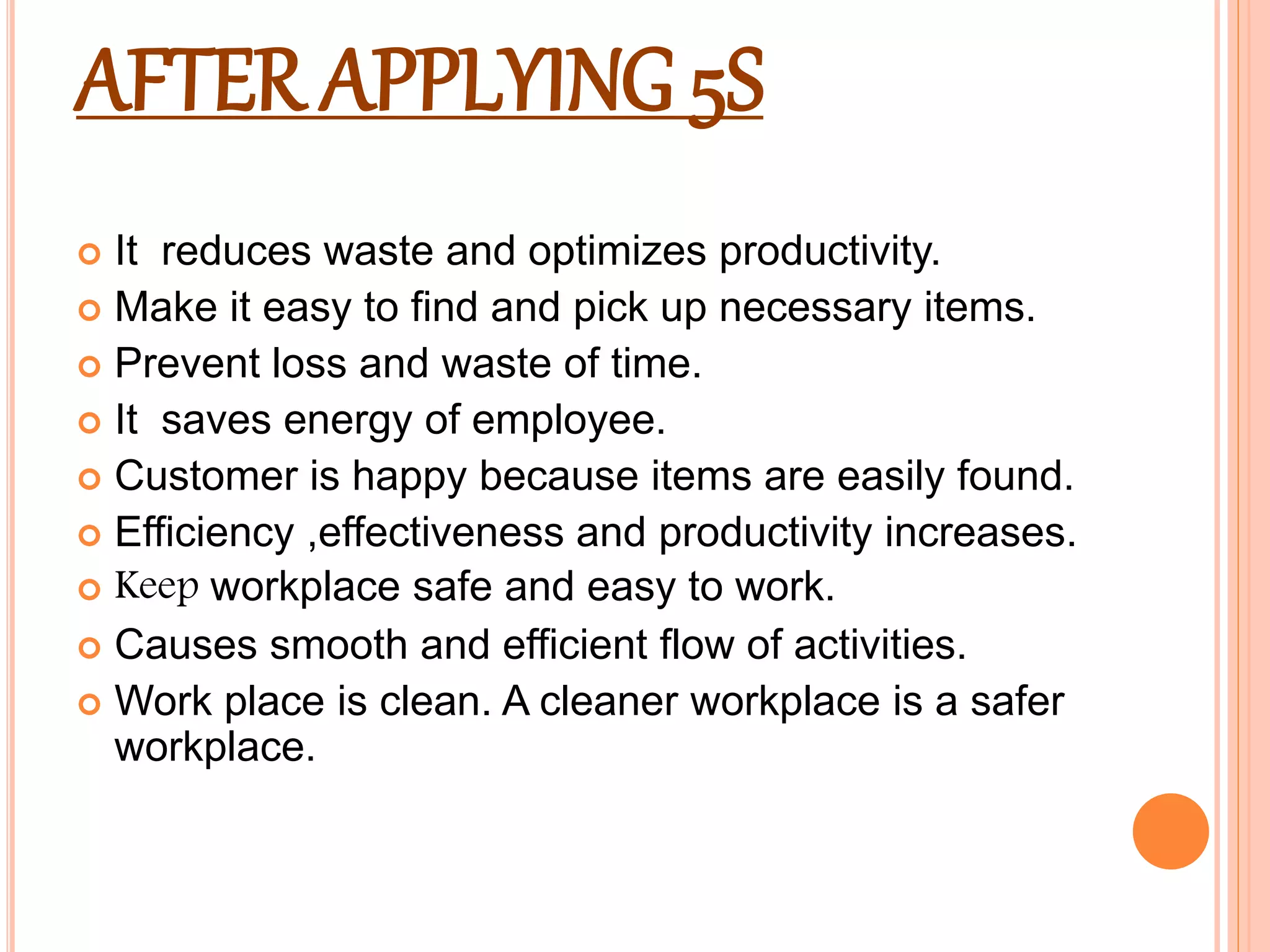 AFTER APPLYING 5S
 It reduces waste and optimizes productivity.
 Make it easy to find and pick up necessary items.
 Prevent loss and waste of time.
 It saves energy of employee.
 Customer is happy because items are easily found.
 Efficiency ,effectiveness and productivity increases.
 Keep workplace safe and easy to work.
 Causes smooth and efficient flow of activities.
 Work place is clean. A cleaner workplace is a safer
workplace.
 